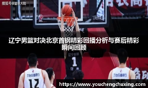 辽宁男篮对决北京首钢精彩回播分析与赛后精彩瞬间回顾