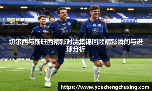 切尔西与斯旺西精彩对决集锦回顾精彩瞬间与进球分析