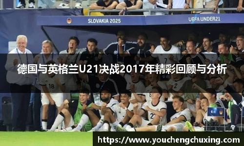 德国与英格兰U21决战2017年精彩回顾与分析