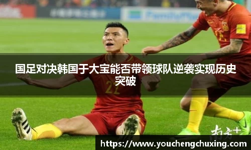 国足对决韩国于大宝能否带领球队逆袭实现历史突破